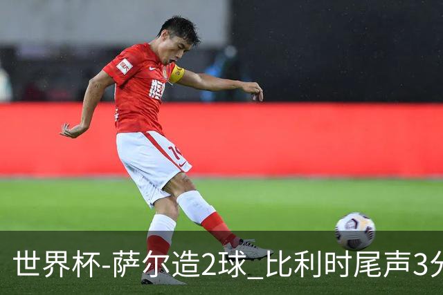 世界杯-萨尔造2球 比利时尾声3分2球2-2塞内加尔进加时