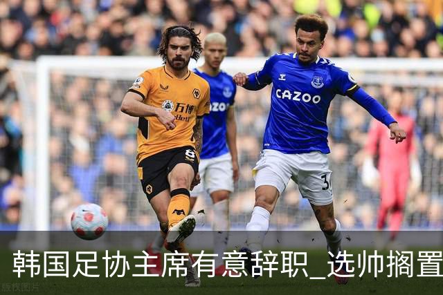 韩国足协主席有意辞职 选帅搁置备战亚洲杯亦受阻